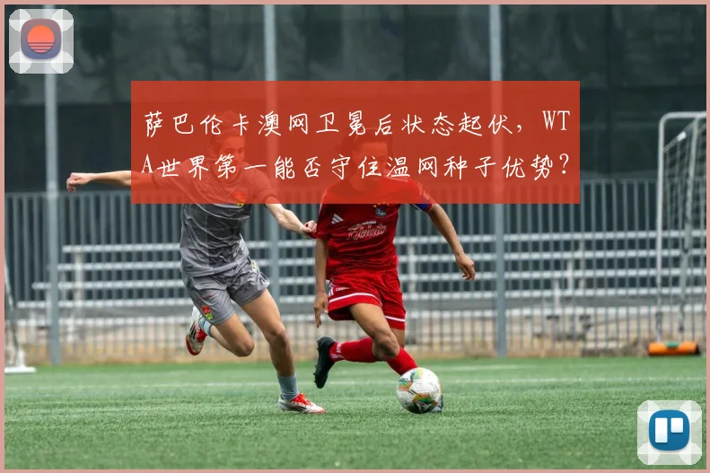 萨巴伦卡澳网卫冕后状态起伏，WTA世界第一能否守住温网种子优势？