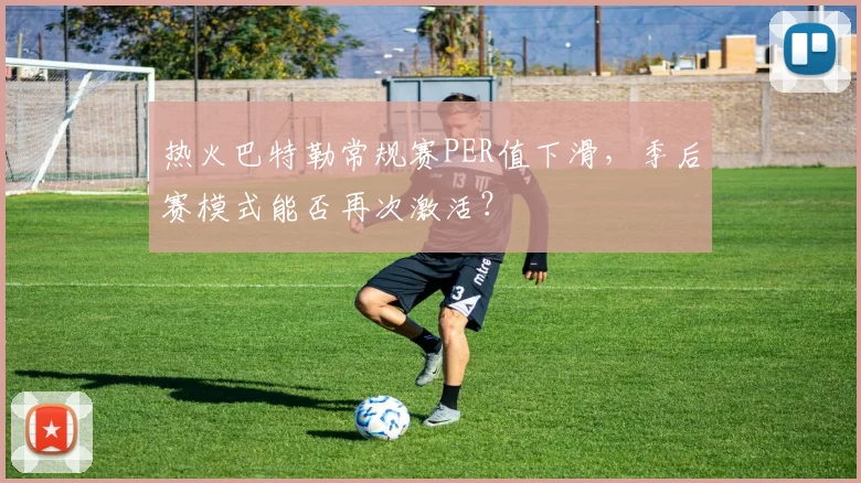 热火巴特勒常规赛PER值下滑,季后赛模式能否再次激活?