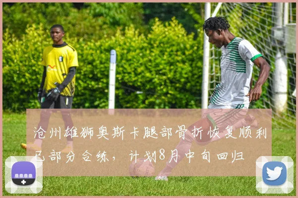沧州雄狮奥斯卡腿部骨折恢复顺利已部分合练，计划8月中旬回归