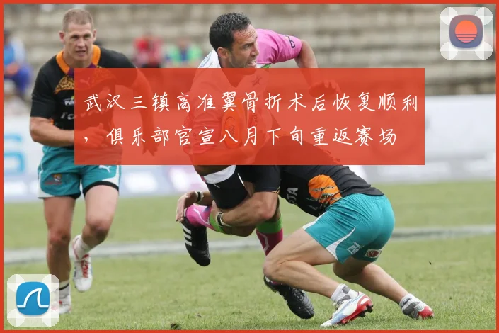 武汉三镇高准翼骨折术后恢复顺利，俱乐部官宣八月下旬重返赛场