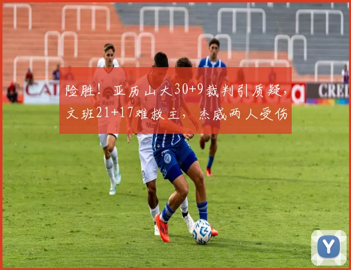 险胜！亚历山大30+9裁判引质疑，文班21+17难救主，杰威两人受伤