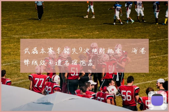 武磊本赛季错失9次绝对机会，海港锋线效率遭名宿炮轰